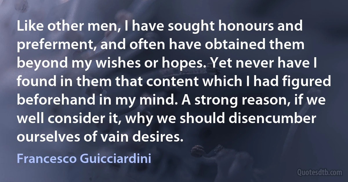 Like other men, I have sought honours and preferment, and often have obtained them beyond my wishes or hopes. Yet never have I found in them that content which I had figured beforehand in my mind. A strong reason, if we well consider it, why we should disencumber ourselves of vain desires. (Francesco Guicciardini)