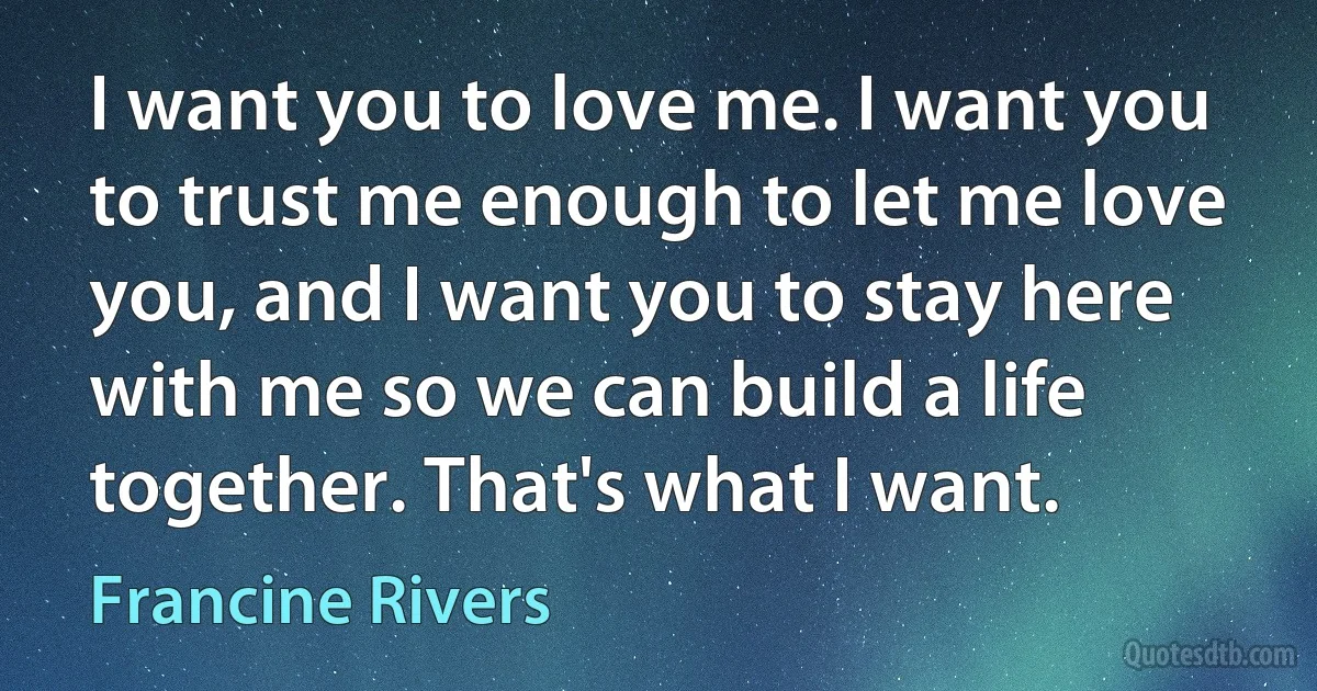 I want you to love me. I want you to trust me enough to let me love you, and I want you to stay here with me so we can build a life together. That's what I want. (Francine Rivers)