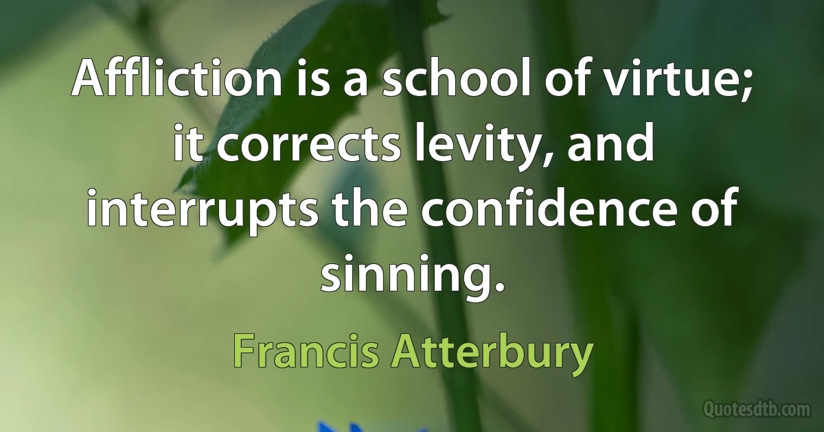 Affliction is a school of virtue; it corrects levity, and interrupts the confidence of sinning. (Francis Atterbury)