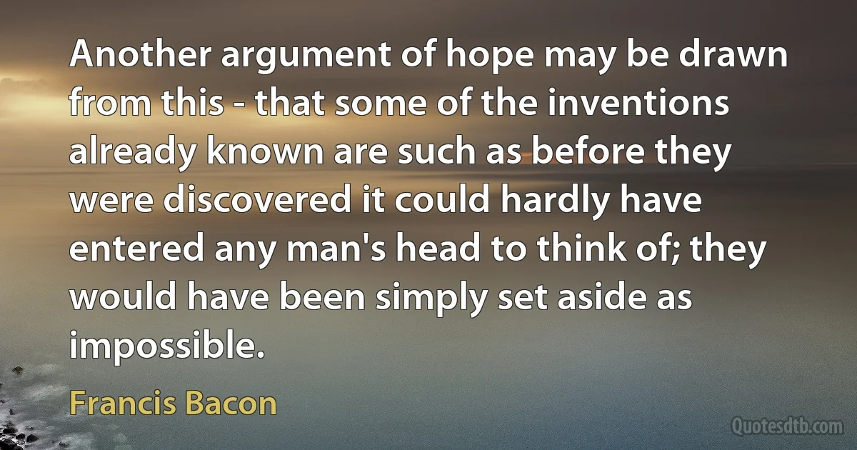 Another argument of hope may be drawn from this - that some of the inventions already known are such as before they were discovered it could hardly have entered any man's head to think of; they would have been simply set aside as impossible. (Francis Bacon)