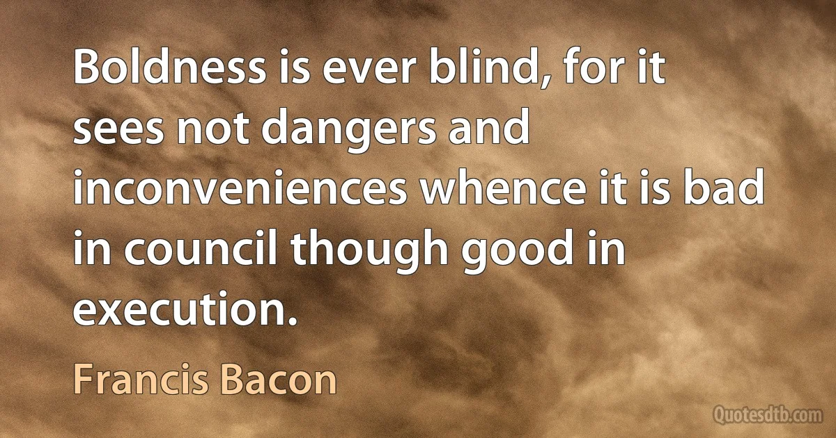 Boldness is ever blind, for it sees not dangers and inconveniences whence it is bad in council though good in execution. (Francis Bacon)