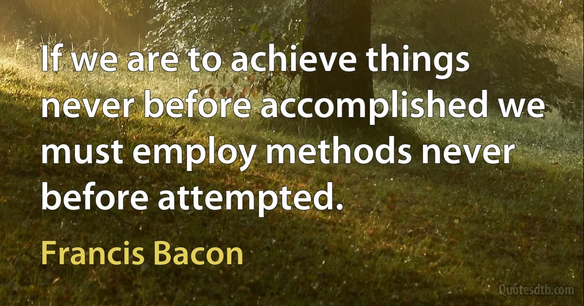 If we are to achieve things never before accomplished we must employ methods never before attempted. (Francis Bacon)