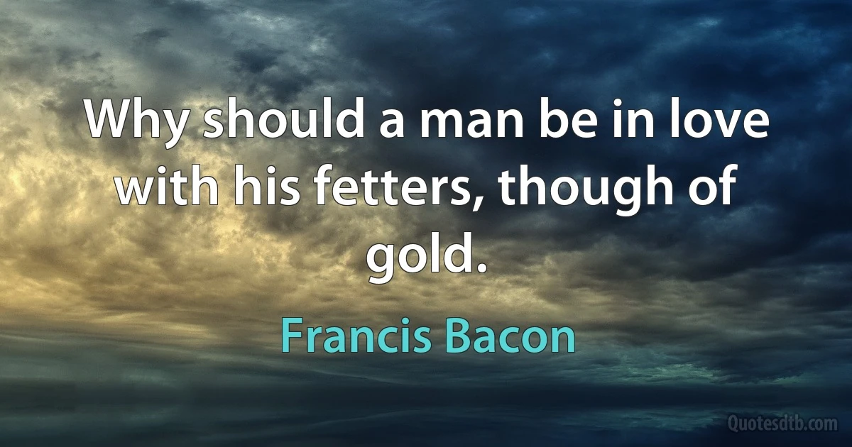 Why should a man be in love with his fetters, though of gold. (Francis Bacon)