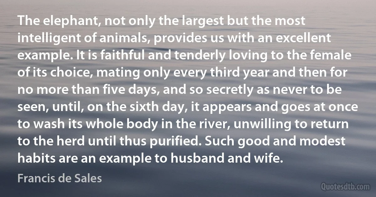 The elephant, not only the largest but the most intelligent of animals, provides us with an excellent example. It is faithful and tenderly loving to the female of its choice, mating only every third year and then for no more than five days, and so secretly as never to be seen, until, on the sixth day, it appears and goes at once to wash its whole body in the river, unwilling to return to the herd until thus purified. Such good and modest habits are an example to husband and wife. (Francis de Sales)