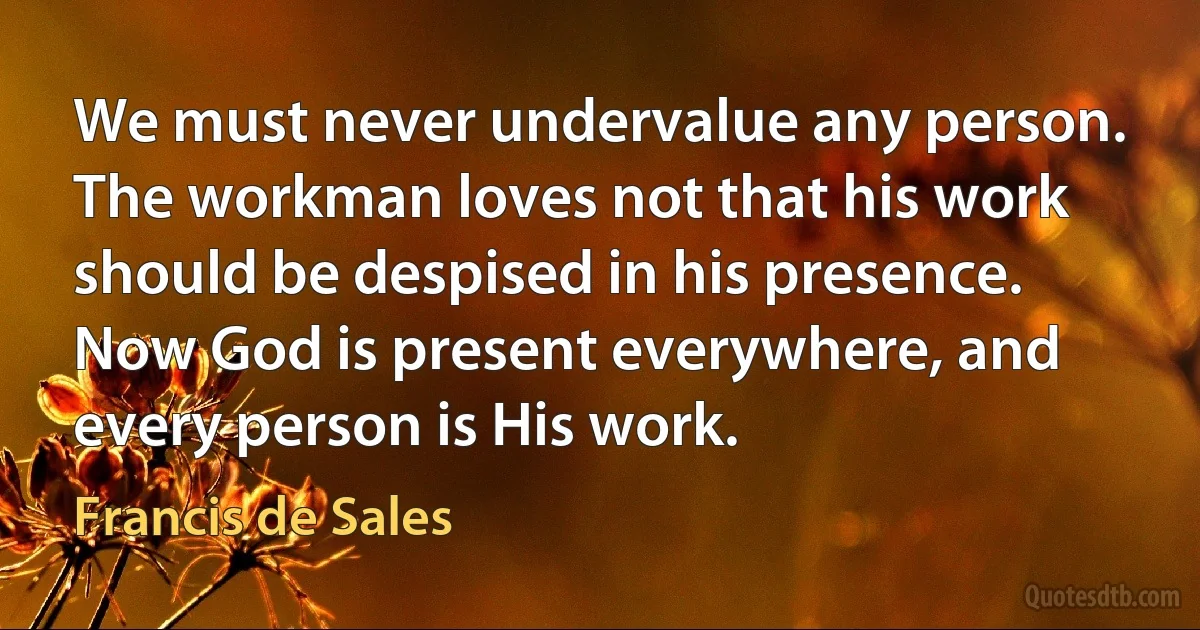 We must never undervalue any person. The workman loves not that his work should be despised in his presence. Now God is present everywhere, and every person is His work. (Francis de Sales)