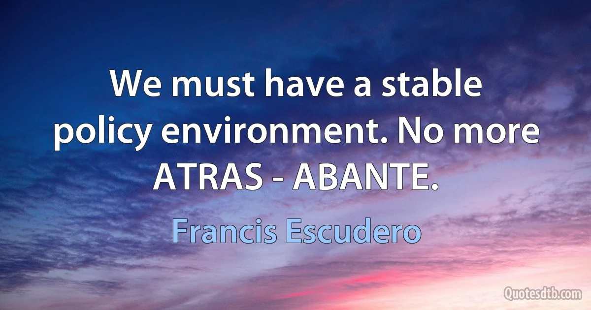 We must have a stable policy environment. No more ATRAS - ABANTE. (Francis Escudero)