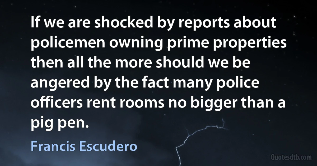 If we are shocked by reports about policemen owning prime properties then all the more should we be angered by the fact many police officers rent rooms no bigger than a pig pen. (Francis Escudero)