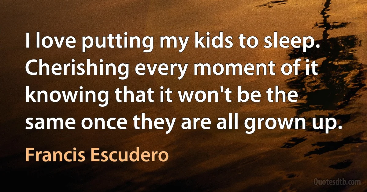 I love putting my kids to sleep. Cherishing every moment of it knowing that it won't be the same once they are all grown up. (Francis Escudero)