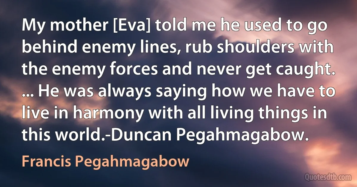 My mother [Eva] told me he used to go behind enemy lines, rub shoulders with the enemy forces and never get caught. ... He was always saying how we have to live in harmony with all living things in this world.-Duncan Pegahmagabow. (Francis Pegahmagabow)