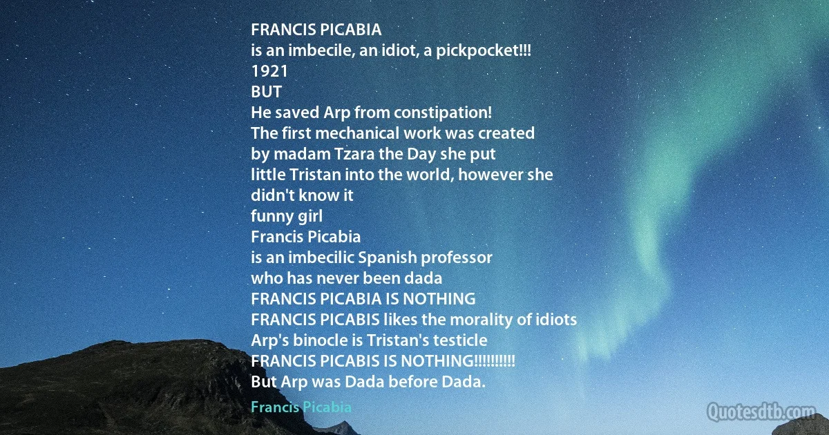 FRANCIS PICABIA
is an imbecile, an idiot, a pickpocket!!!
1921
BUT
He saved Arp from constipation!
The first mechanical work was created
by madam Tzara the Day she put
little Tristan into the world, however she
didn't know it
funny girl
Francis Picabia
is an imbecilic Spanish professor
who has never been dada
FRANCIS PICABIA IS NOTHING
FRANCIS PICABIS likes the morality of idiots
Arp's binocle is Tristan's testicle
FRANCIS PICABIS IS NOTHING!!!!!!!!!!
But Arp was Dada before Dada. (Francis Picabia)