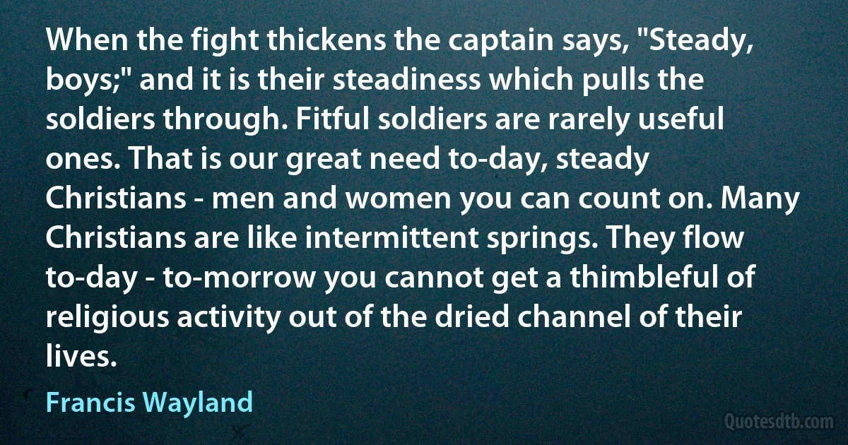 When the fight thickens the captain says, "Steady, boys;" and it is their steadiness which pulls the soldiers through. Fitful soldiers are rarely useful ones. That is our great need to-day, steady Christians - men and women you can count on. Many Christians are like intermittent springs. They flow to-day - to-morrow you cannot get a thimbleful of religious activity out of the dried channel of their lives. (Francis Wayland)