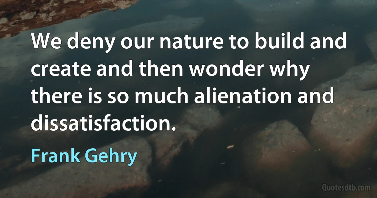 We deny our nature to build and create and then wonder why there is so much alienation and dissatisfaction. (Frank Gehry)