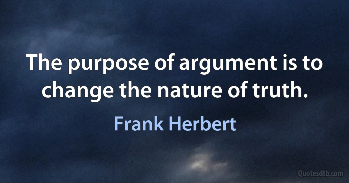 The purpose of argument is to change the nature of truth. (Frank Herbert)