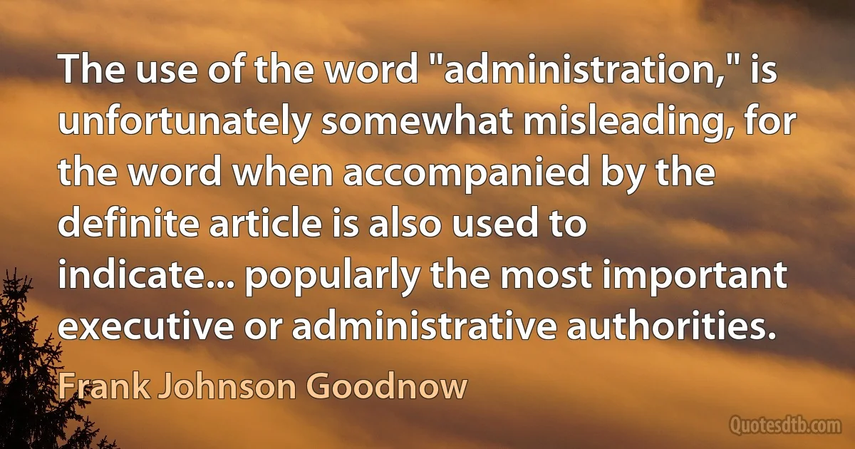 The use of the word "administration," is unfortunately somewhat misleading, for the word when accompanied by the definite article is also used to indicate... popularly the most important executive or administrative authorities. (Frank Johnson Goodnow)