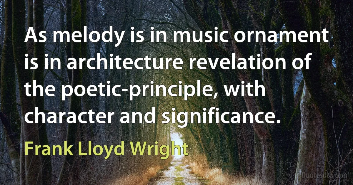 As melody is in music ornament is in architecture revelation of the poetic-principle, with character and significance. (Frank Lloyd Wright)