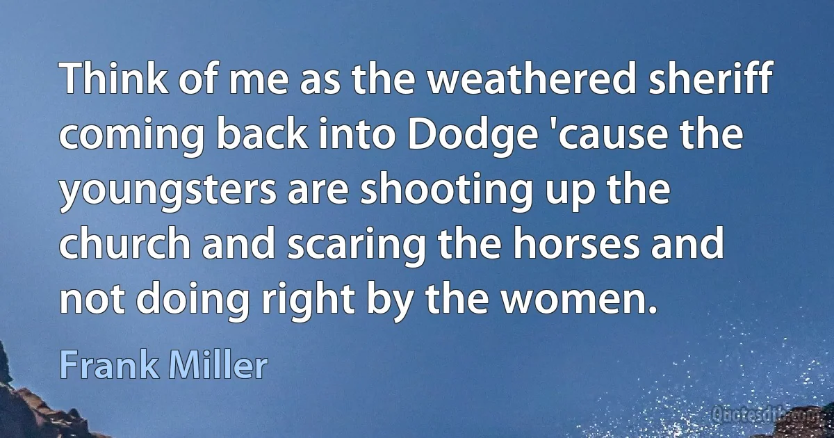 Think of me as the weathered sheriff coming back into Dodge 'cause the youngsters are shooting up the church and scaring the horses and not doing right by the women. (Frank Miller)