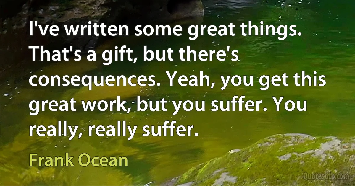 I've written some great things. That's a gift, but there's consequences. Yeah, you get this great work, but you suffer. You really, really suffer. (Frank Ocean)