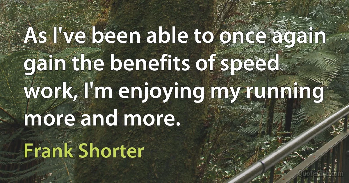 As I've been able to once again gain the benefits of speed work, I'm enjoying my running more and more. (Frank Shorter)