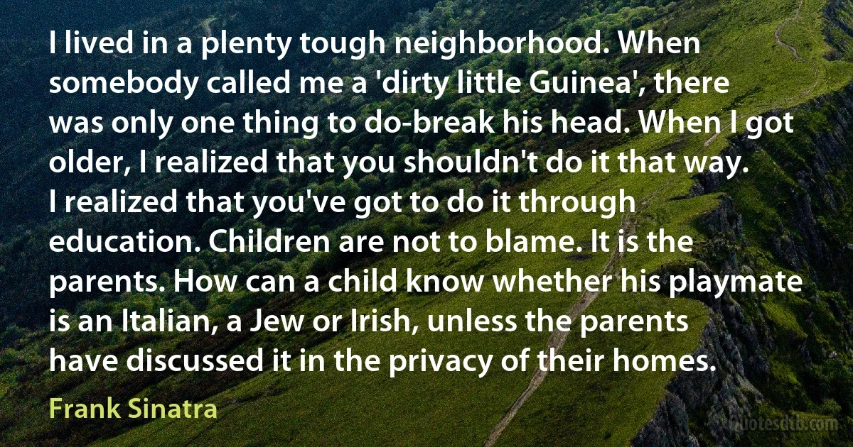 I lived in a plenty tough neighborhood. When somebody called me a 'dirty little Guinea', there was only one thing to do-break his head. When I got older, I realized that you shouldn't do it that way. I realized that you've got to do it through education. Children are not to blame. It is the parents. How can a child know whether his playmate is an Italian, a Jew or Irish, unless the parents have discussed it in the privacy of their homes. (Frank Sinatra)