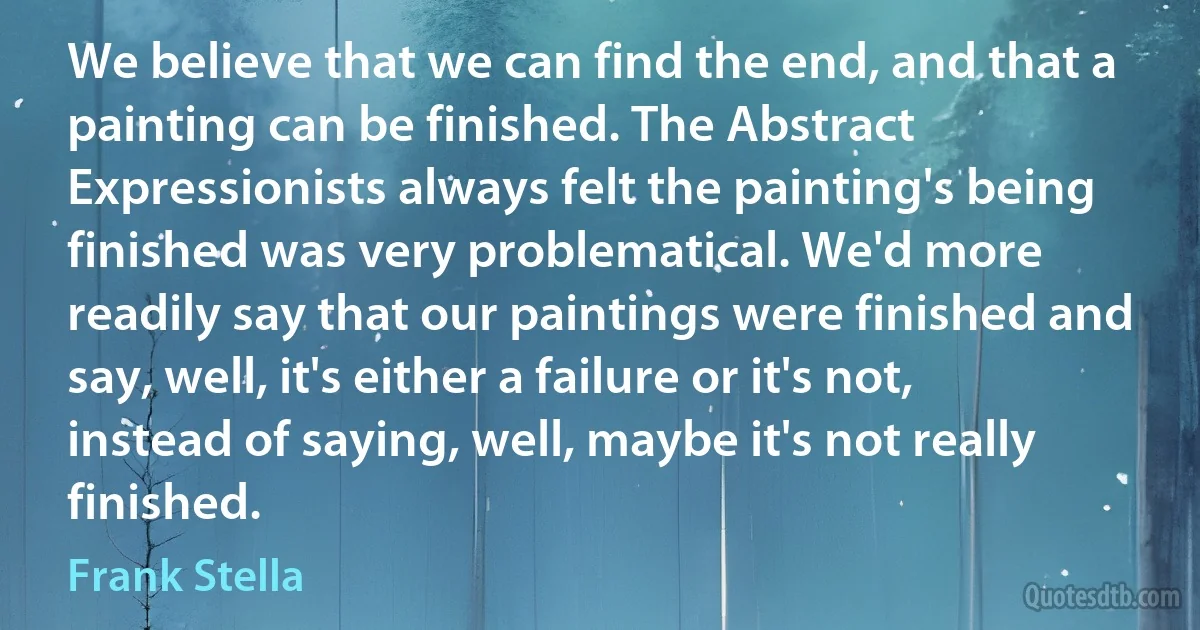 We believe that we can find the end, and that a painting can be finished. The Abstract Expressionists always felt the painting's being finished was very problematical. We'd more readily say that our paintings were finished and say, well, it's either a failure or it's not, instead of saying, well, maybe it's not really finished. (Frank Stella)