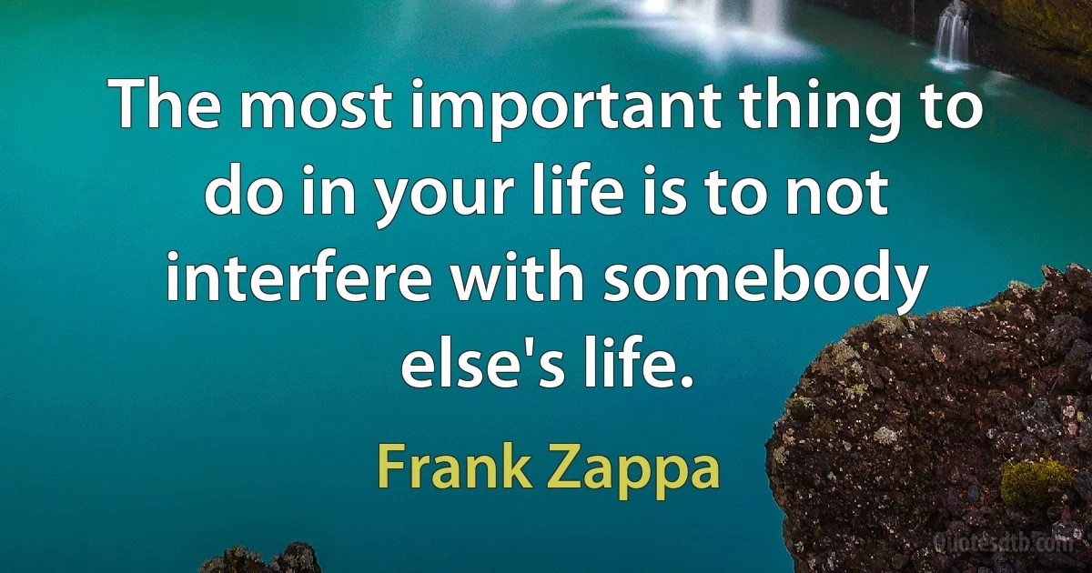 The most important thing to do in your life is to not interfere with somebody else's life. (Frank Zappa)