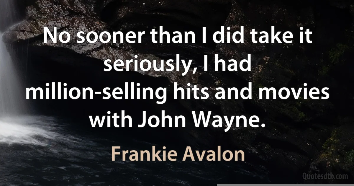 No sooner than I did take it seriously, I had million-selling hits and movies with John Wayne. (Frankie Avalon)