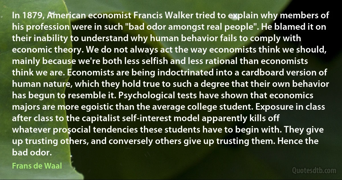 In 1879, American economist Francis Walker tried to explain why members of his profession were in such "bad odor amongst real people". He blamed it on their inability to understand why human behavior fails to comply with economic theory. We do not always act the way economists think we should, mainly because we're both less selfish and less rational than economists think we are. Economists are being indoctrinated into a cardboard version of human nature, which they hold true to such a degree that their own behavior has begun to resemble it. Psychological tests have shown that economics majors are more egoistic than the average college student. Exposure in class after class to the capitalist self-interest model apparently kills off whatever prosocial tendencies these students have to begin with. They give up trusting others, and conversely others give up trusting them. Hence the bad odor. (Frans de Waal)