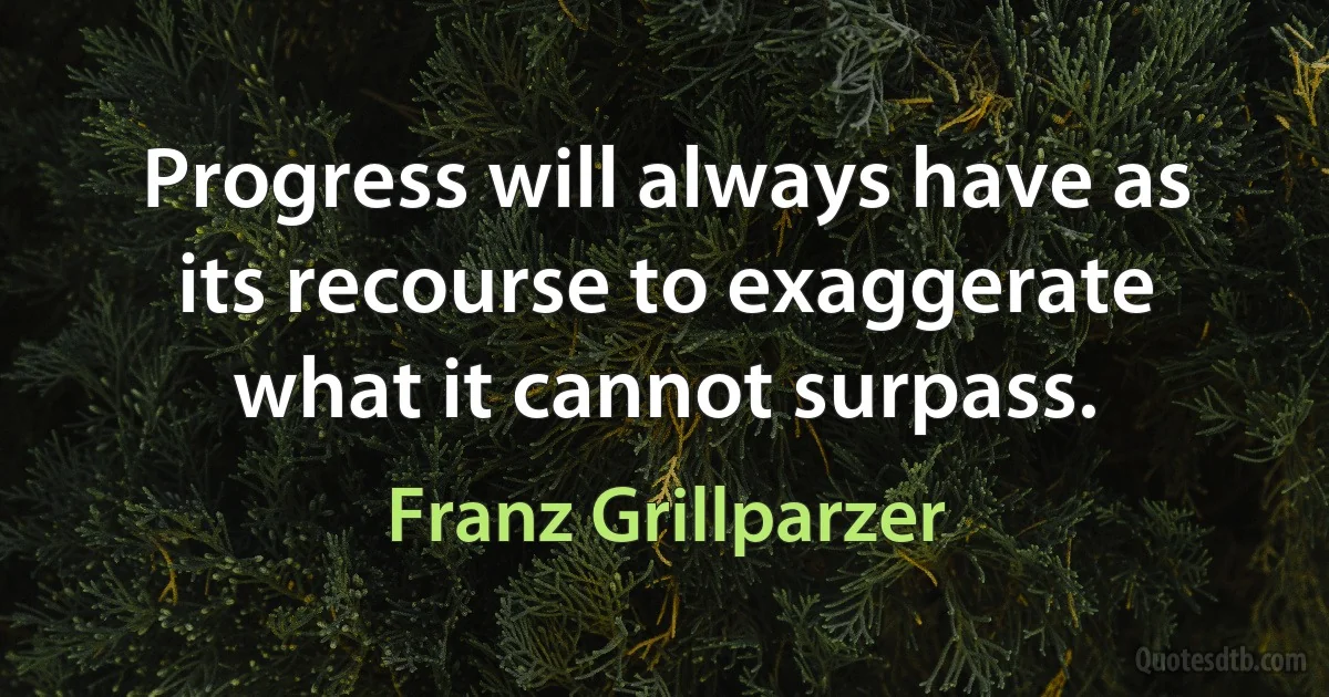 Progress will always have as its recourse to exaggerate what it cannot surpass. (Franz Grillparzer)