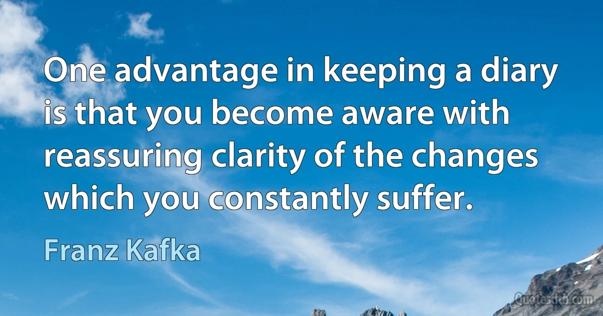 One advantage in keeping a diary is that you become aware with reassuring clarity of the changes which you constantly suffer. (Franz Kafka)