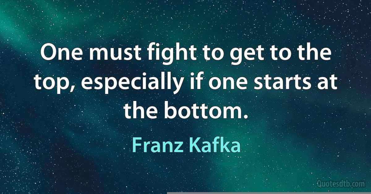 One must fight to get to the top, especially if one starts at the bottom. (Franz Kafka)