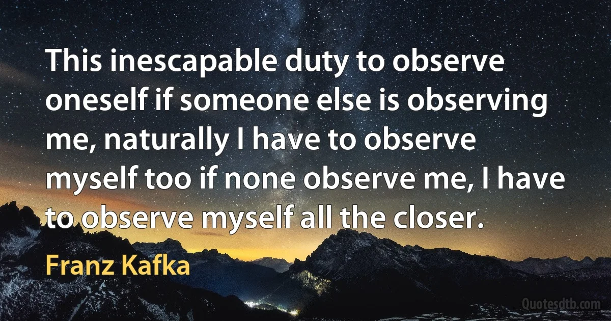 This inescapable duty to observe oneself if someone else is observing me, naturally I have to observe myself too if none observe me, I have to observe myself all the closer. (Franz Kafka)