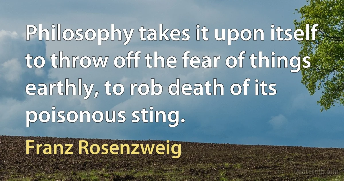 Philosophy takes it upon itself to throw off the fear of things earthly, to rob death of its poisonous sting. (Franz Rosenzweig)