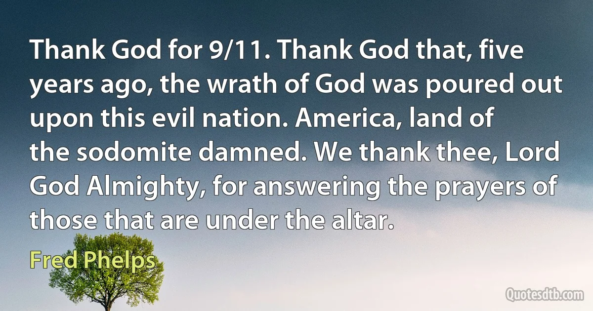 Thank God for 9/11. Thank God that, five years ago, the wrath of God was poured out upon this evil nation. America, land of the sodomite damned. We thank thee, Lord God Almighty, for answering the prayers of those that are under the altar. (Fred Phelps)