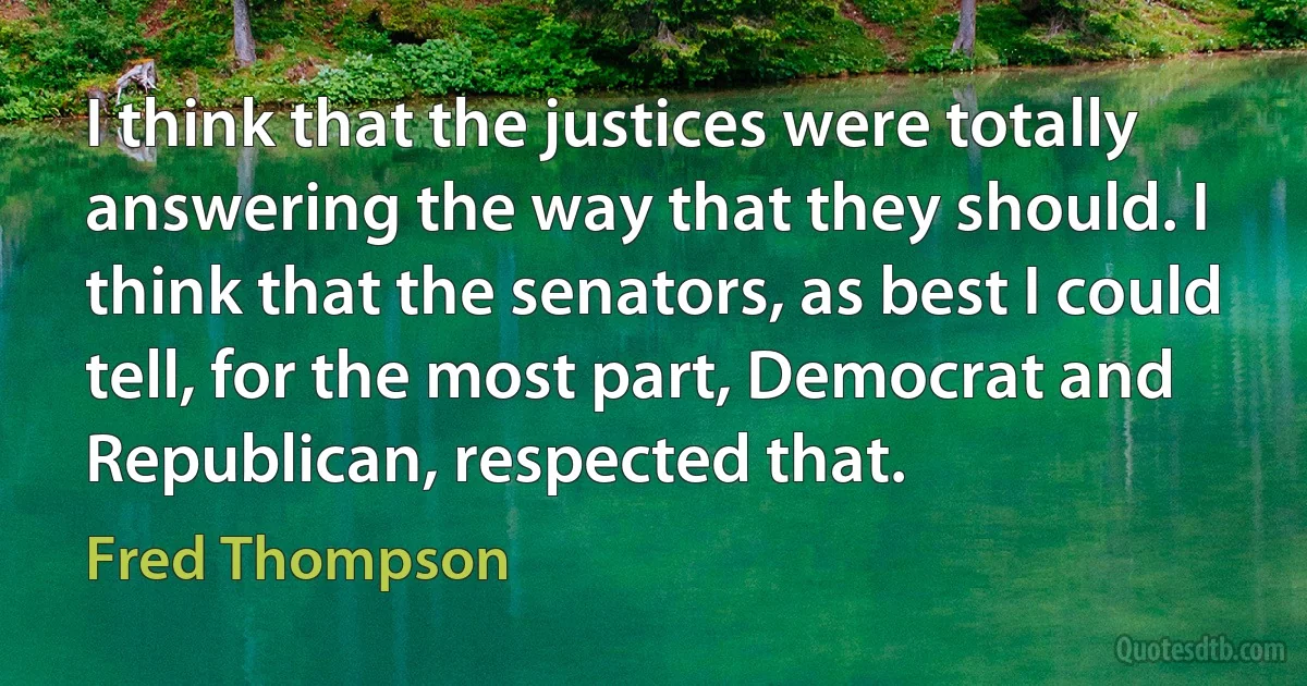 I think that the justices were totally answering the way that they should. I think that the senators, as best I could tell, for the most part, Democrat and Republican, respected that. (Fred Thompson)