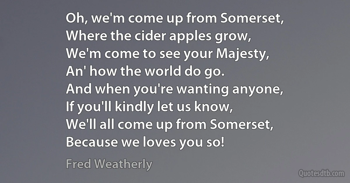 Oh, we'm come up from Somerset,
Where the cider apples grow,
We'm come to see your Majesty,
An' how the world do go.
And when you're wanting anyone,
If you'll kindly let us know,
We'll all come up from Somerset,
Because we loves you so! (Fred Weatherly)