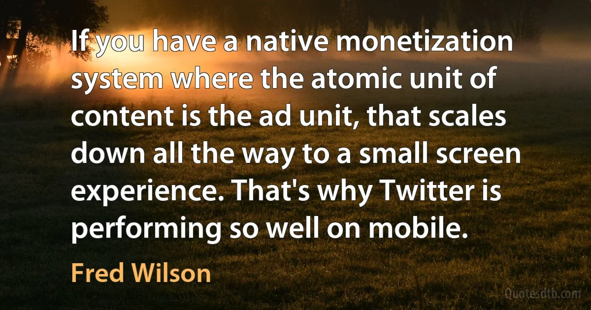 If you have a native monetization system where the atomic unit of content is the ad unit, that scales down all the way to a small screen experience. That's why Twitter is performing so well on mobile. (Fred Wilson)