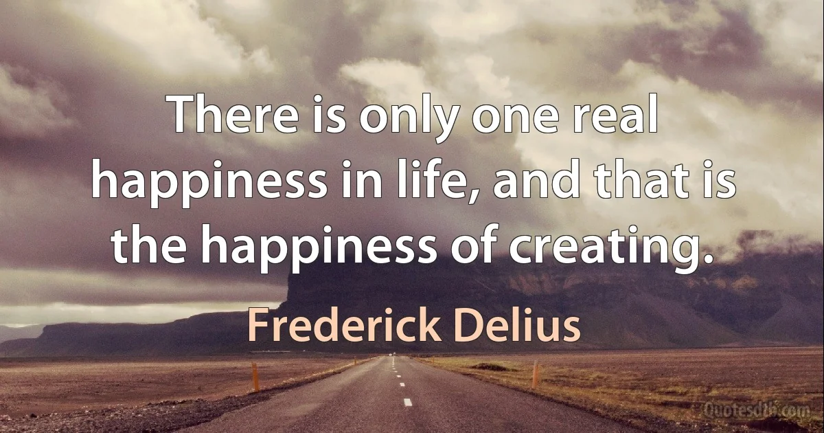 There is only one real happiness in life, and that is the happiness of creating. (Frederick Delius)