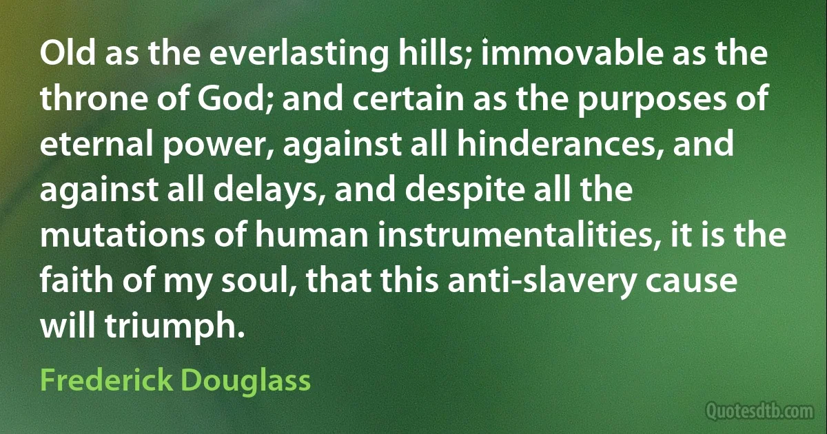 Old as the everlasting hills; immovable as the throne of God; and certain as the purposes of eternal power, against all hinderances, and against all delays, and despite all the mutations of human instrumentalities, it is the faith of my soul, that this anti-slavery cause will triumph. (Frederick Douglass)