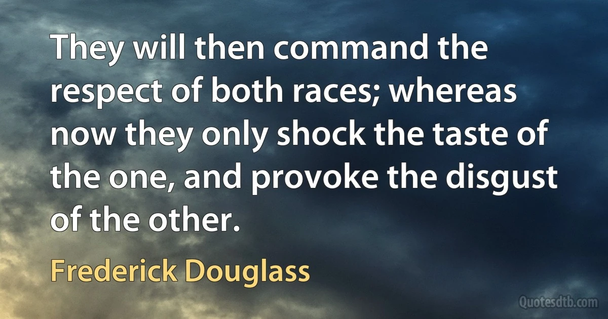 They will then command the respect of both races; whereas now they only shock the taste of the one, and provoke the disgust of the other. (Frederick Douglass)