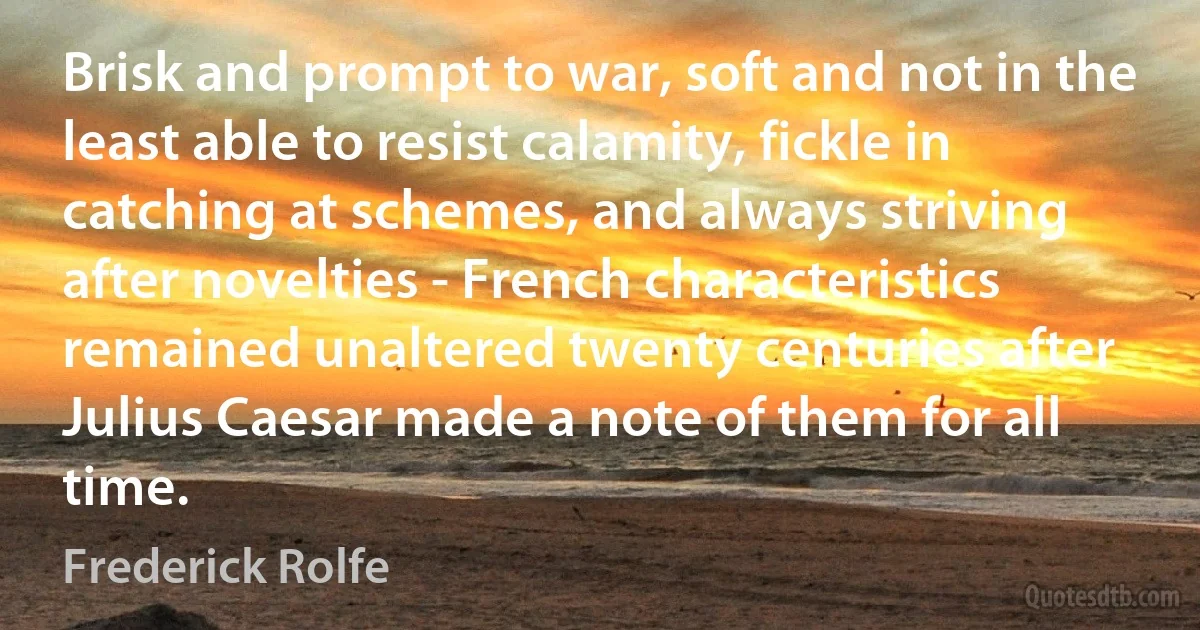 Brisk and prompt to war, soft and not in the least able to resist calamity, fickle in catching at schemes, and always striving after novelties - French characteristics remained unaltered twenty centuries after Julius Caesar made a note of them for all time. (Frederick Rolfe)