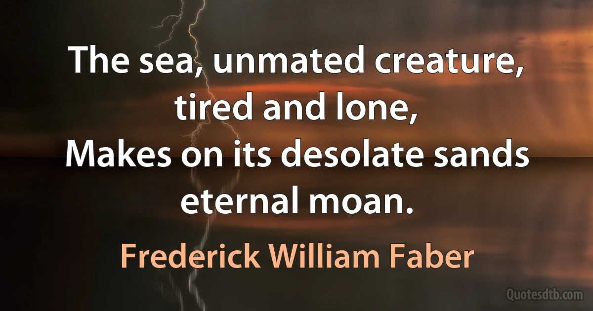 The sea, unmated creature, tired and lone,
Makes on its desolate sands eternal moan. (Frederick William Faber)