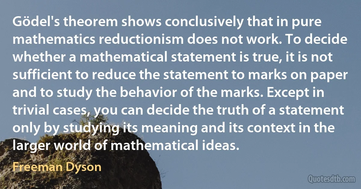 Gödel's theorem shows conclusively that in pure mathematics reductionism does not work. To decide whether a mathematical statement is true, it is not sufficient to reduce the statement to marks on paper and to study the behavior of the marks. Except in trivial cases, you can decide the truth of a statement only by studying its meaning and its context in the larger world of mathematical ideas. (Freeman Dyson)