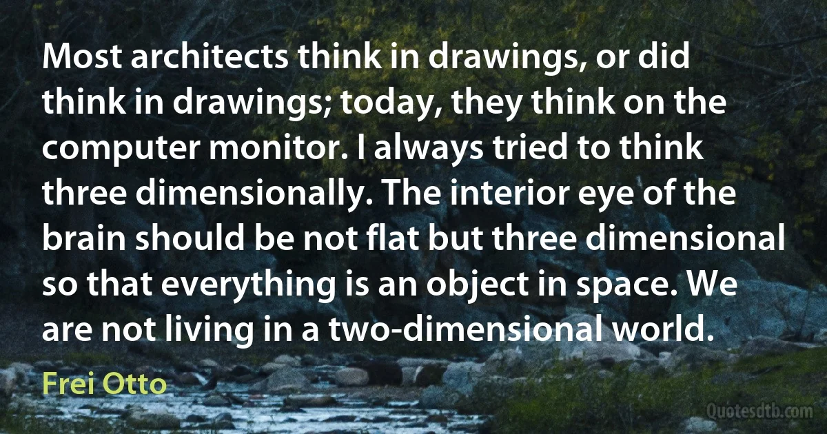 Most architects think in drawings, or did think in drawings; today, they think on the computer monitor. I always tried to think three dimensionally. The interior eye of the brain should be not flat but three dimensional so that everything is an object in space. We are not living in a two-dimensional world. (Frei Otto)