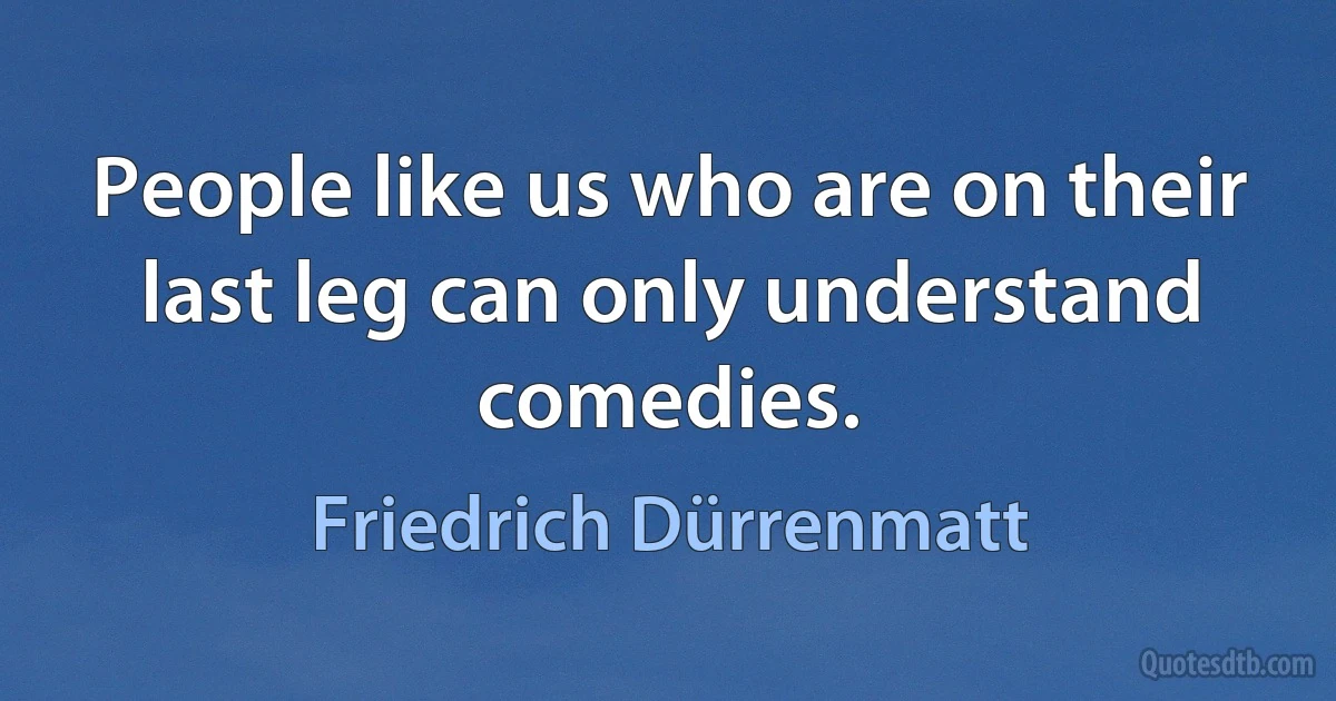 People like us who are on their last leg can only understand comedies. (Friedrich Dürrenmatt)