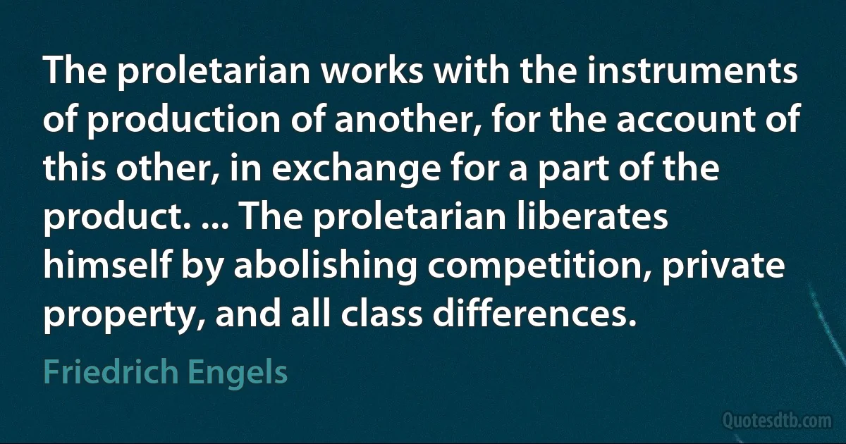 The proletarian works with the instruments of production of another, for the account of this other, in exchange for a part of the product. ... The proletarian liberates himself by abolishing competition, private property, and all class differences. (Friedrich Engels)