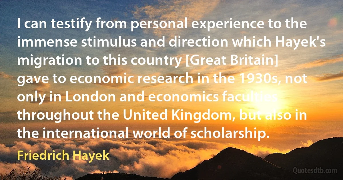 I can testify from personal experience to the immense stimulus and direction which Hayek's migration to this country [Great Britain] gave to economic research in the 1930s, not only in London and economics faculties throughout the United Kingdom, but also in the international world of scholarship. (Friedrich Hayek)