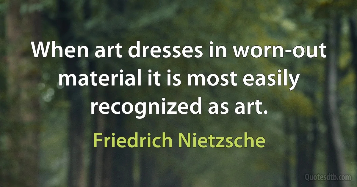 When art dresses in worn-out material it is most easily recognized as art. (Friedrich Nietzsche)