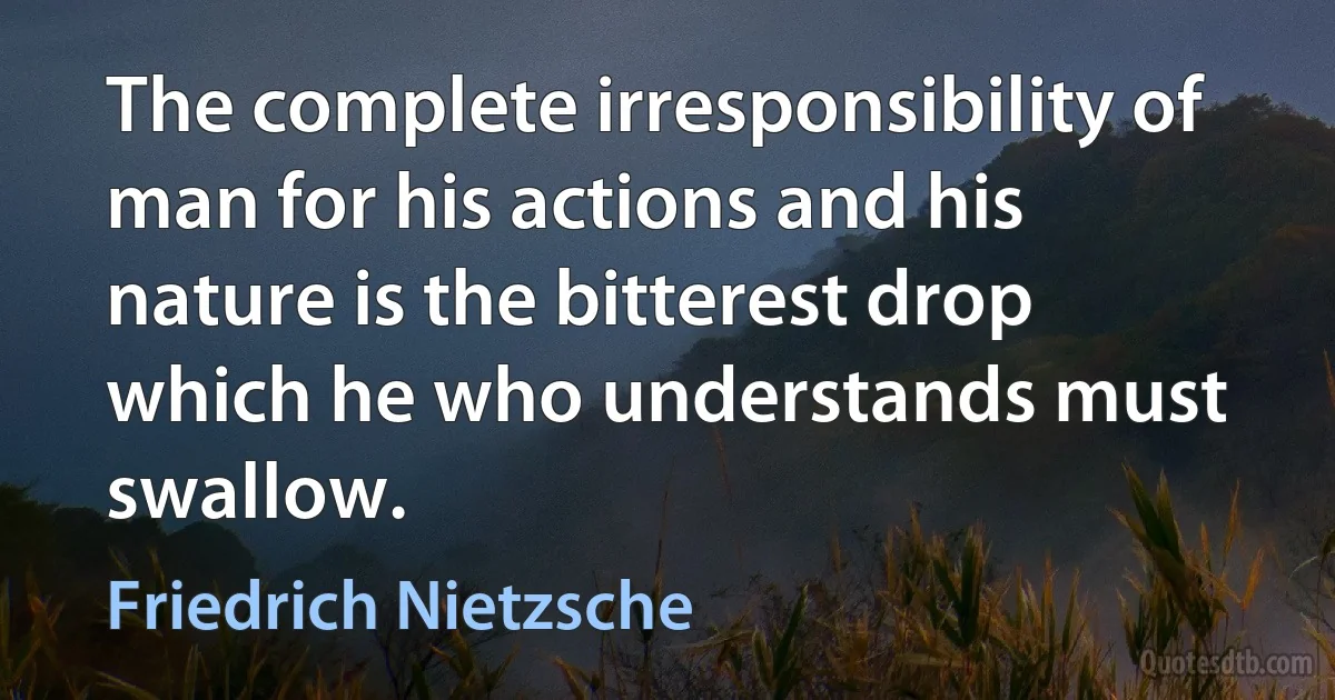 The complete irresponsibility of man for his actions and his nature is the bitterest drop which he who understands must swallow. (Friedrich Nietzsche)