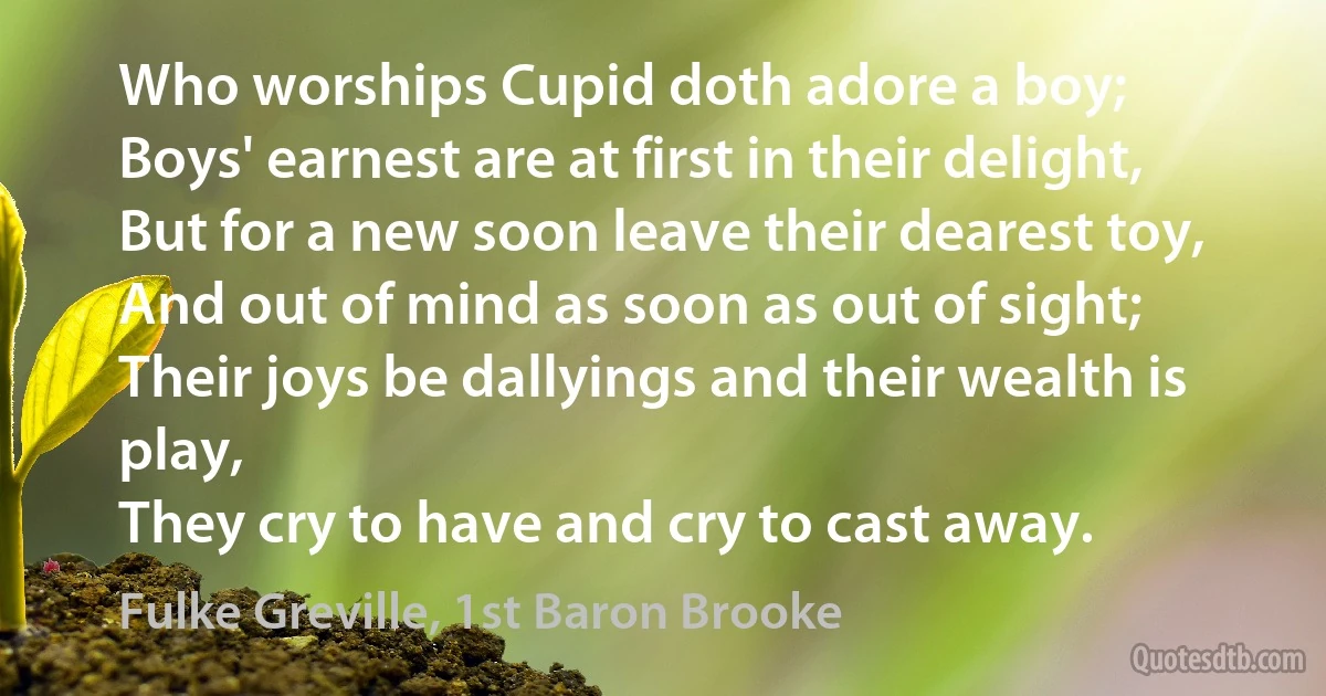 Who worships Cupid doth adore a boy;
Boys' earnest are at first in their delight,
But for a new soon leave their dearest toy,
And out of mind as soon as out of sight;
Their joys be dallyings and their wealth is play,
They cry to have and cry to cast away. (Fulke Greville, 1st Baron Brooke)