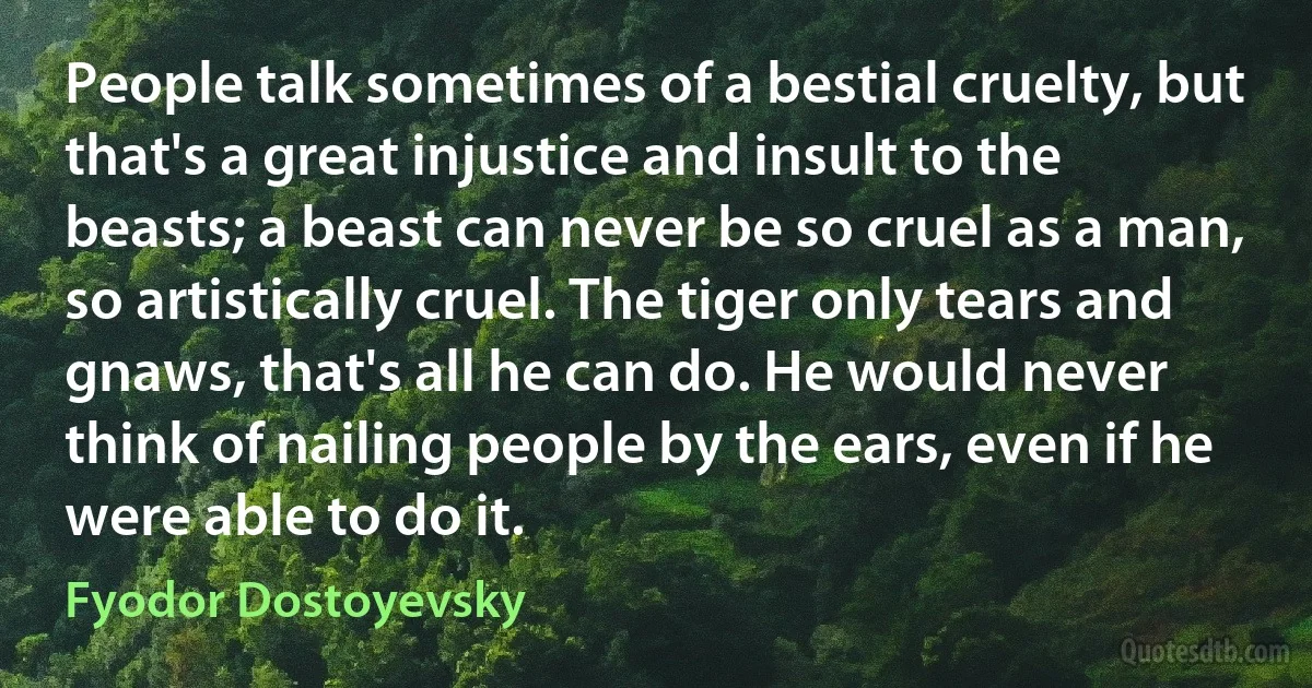 People talk sometimes of a bestial cruelty, but that's a great injustice and insult to the beasts; a beast can never be so cruel as a man, so artistically cruel. The tiger only tears and gnaws, that's all he can do. He would never think of nailing people by the ears, even if he were able to do it. (Fyodor Dostoyevsky)